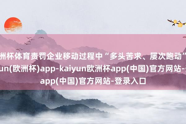 欧洲杯体育责罚企业移动过程中“多头苦求、屡次跑动”问题-kaiyun(欧洲杯)app-kaiyun欧洲杯app(中国)官方网站-登录入口