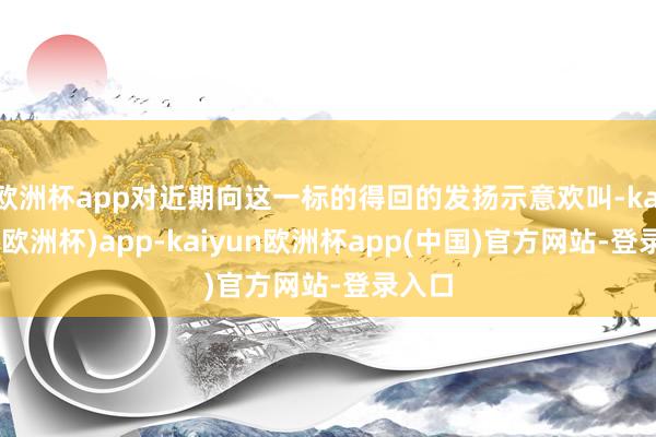 欧洲杯app对近期向这一标的得回的发扬示意欢叫-kaiyun(欧洲杯)app-kaiyun欧洲杯app(中国)官方网站-登录入口