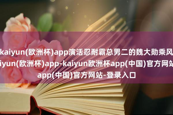kaiyun(欧洲杯)app演活忍耐霸总男二的魏大勋乘风上了桌-kaiyun(欧洲杯)app-kaiyun欧洲杯app(中国)官方网站-登录入口