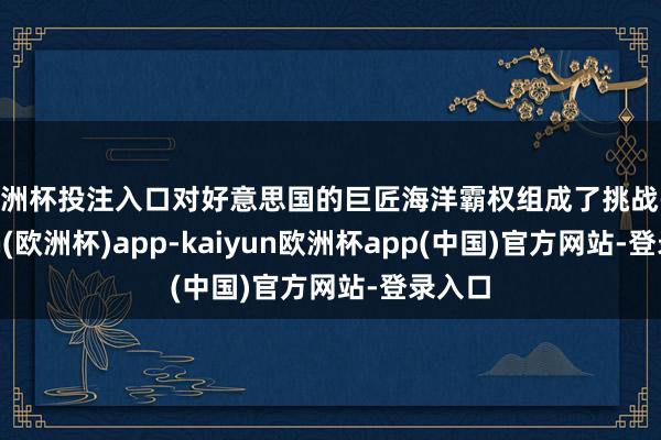 欧洲杯投注入口对好意思国的巨匠海洋霸权组成了挑战-kaiyun(欧洲杯)app-kaiyun欧洲杯app(中国)官方网站-登录入口
