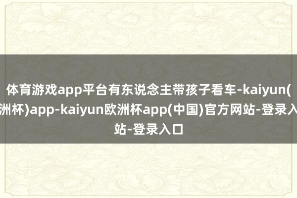 体育游戏app平台有东说念主带孩子看车-kaiyun(欧洲杯)app-kaiyun欧洲杯app(中国)官方网站-登录入口