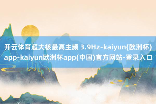 开云体育超大核最高主频 3.9Hz-kaiyun(欧洲杯)app-kaiyun欧洲杯app(中国)官方网站-登录入口