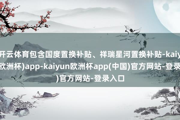 开云体育包含国度置换补贴、祥瑞星河置换补贴-kaiyun(欧洲杯)app-kaiyun欧洲杯app(中国)官方网站-登录入口