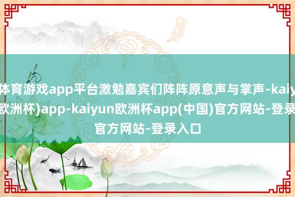 体育游戏app平台激勉嘉宾们阵阵原意声与掌声-kaiyun(欧洲杯)app-kaiyun欧洲杯app(中国)官方网站-登录入口