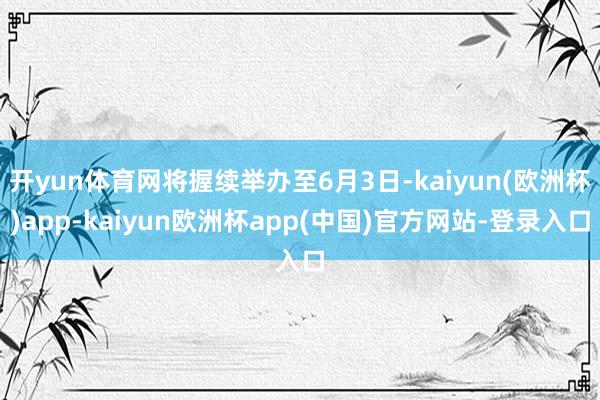 开yun体育网将握续举办至6月3日-kaiyun(欧洲杯)app-kaiyun欧洲杯app(中国)官方网站-登录入口