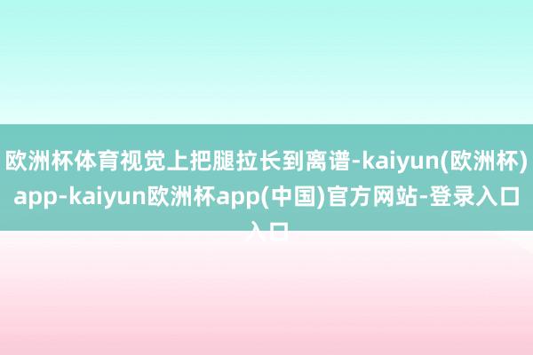 欧洲杯体育视觉上把腿拉长到离谱-kaiyun(欧洲杯)app-kaiyun欧洲杯app(中国)官方网站-登录入口