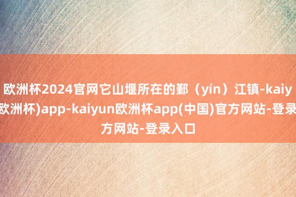 欧洲杯2024官网它山堰所在的鄞（yín）江镇-kaiyun(欧洲杯)app-kaiyun欧洲杯app(中国)官方网站-登录入口