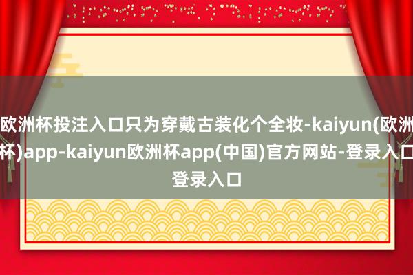欧洲杯投注入口只为穿戴古装化个全妆-kaiyun(欧洲杯)app-kaiyun欧洲杯app(中国)官方网站-登录入口