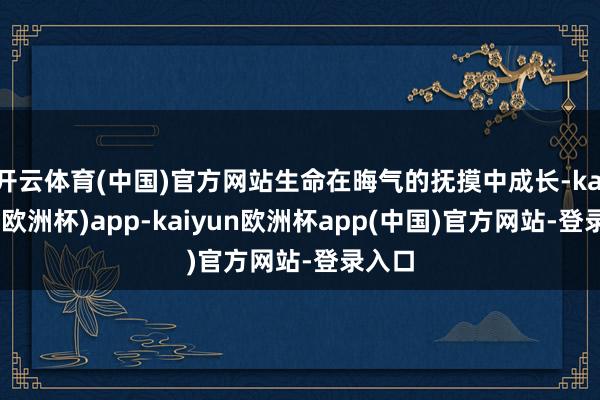 开云体育(中国)官方网站生命在晦气的抚摸中成长-kaiyun(欧洲杯)app-kaiyun欧洲杯app(中国)官方网站-登录入口