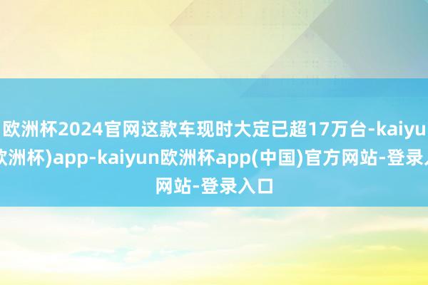 欧洲杯2024官网这款车现时大定已超17万台-kaiyun(欧洲杯)app-kaiyun欧洲杯app(中国)官方网站-登录入口