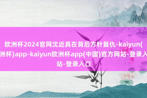 欧洲杯2024官网沈近真在背后方针复仇-kaiyun(欧洲杯)app-kaiyun欧洲杯app(中国)官方网站-登录入口