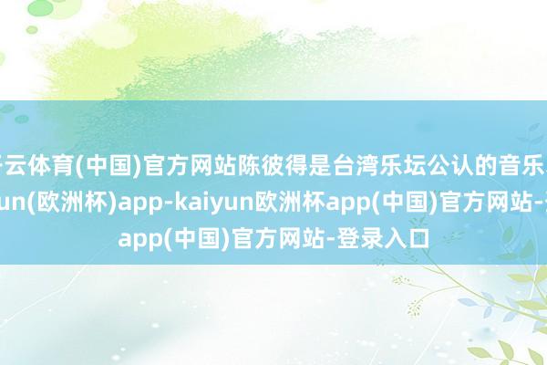 开云体育(中国)官方网站陈彼得是台湾乐坛公认的音乐才子-kaiyun(欧洲杯)app-kaiyun欧洲杯app(中国)官方网站-登录入口