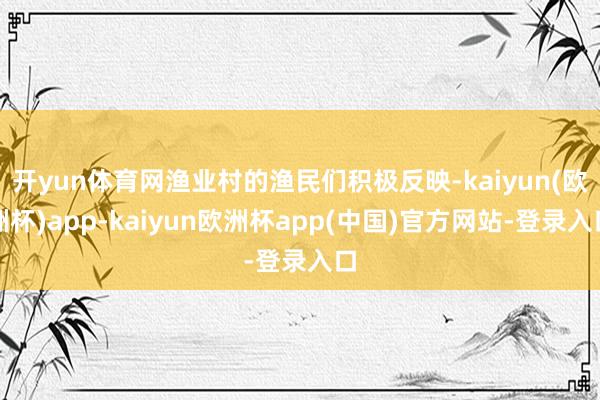 开yun体育网渔业村的渔民们积极反映-kaiyun(欧洲杯)app-kaiyun欧洲杯app(中国)官方网站-登录入口