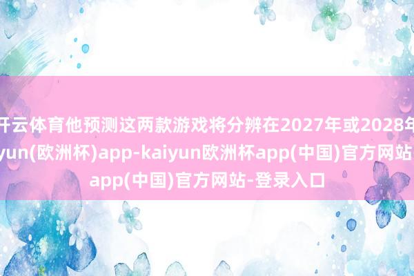 开云体育他预测这两款游戏将分辨在2027年或2028年发售-kaiyun(欧洲杯)app-kaiyun欧洲杯app(中国)官方网站-登录入口