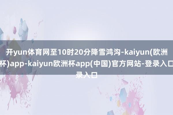 开yun体育网至10时20分降雪鸿沟-kaiyun(欧洲杯)app-kaiyun欧洲杯app(中国)官方网站-登录入口