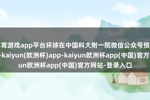 体育游戏app平台环球在中国科大附一院微信公众号预约周末门诊号时-kaiyun(欧洲杯)app-kaiyun欧洲杯app(中国)官方网站-登录入口