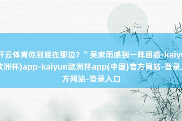 开云体育你到底在那边？”吴家雨感到一阵困惑-kaiyun(欧洲杯)app-kaiyun欧洲杯app(中国)官方网站-登录入口