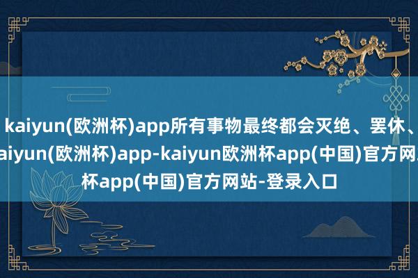 kaiyun(欧洲杯)app所有事物最终都会灭绝、罢休、进而物化-kaiyun(欧洲杯)app-kaiyun欧洲杯app(中国)官方网站-登录入口