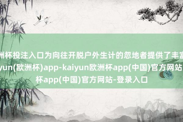 欧洲杯投注入口为向往开脱户外生计的忽地者提供了丰富的汲取-kaiyun(欧洲杯)app-kaiyun欧洲杯app(中国)官方网站-登录入口