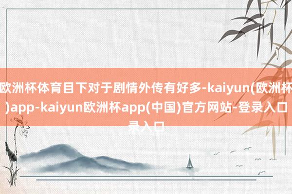 欧洲杯体育目下对于剧情外传有好多-kaiyun(欧洲杯)app-kaiyun欧洲杯app(中国)官方网站-登录入口