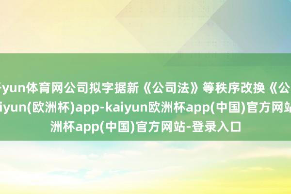 开yun体育网公司拟字据新《公司法》等秩序改换《公司功令》-kaiyun(欧洲杯)app-kaiyun欧洲杯app(中国)官方网站-登录入口