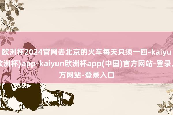 欧洲杯2024官网去北京的火车每天只须一回-kaiyun(欧洲杯)app-kaiyun欧洲杯app(中国)官方网站-登录入口