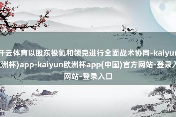 开云体育以股东极氪和领克进行全面战术协同-kaiyun(欧洲杯)app-kaiyun欧洲杯app(中国)官方网站-登录入口