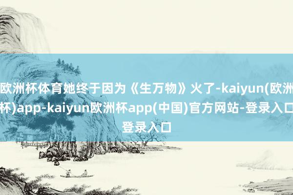 欧洲杯体育她终于因为《生万物》火了-kaiyun(欧洲杯)app-kaiyun欧洲杯app(中国)官方网站-登录入口