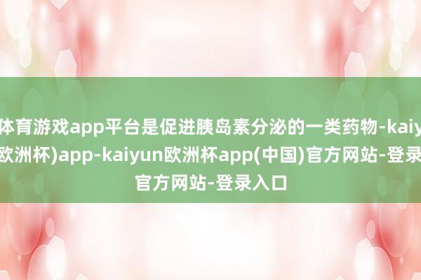 体育游戏app平台是促进胰岛素分泌的一类药物-kaiyun(欧洲杯)app-kaiyun欧洲杯app(中国)官方网站-登录入口