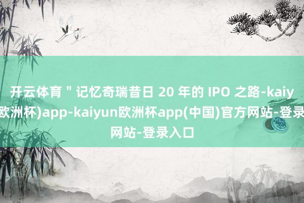 开云体育＂记忆奇瑞昔日 20 年的 IPO 之路-kaiyun(欧洲杯)app-kaiyun欧洲杯app(中国)官方网站-登录入口