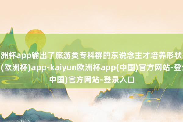 欧洲杯app输出了旅游类专科群的东说念主才培养形状-kaiyun(欧洲杯)app-kaiyun欧洲杯app(中国)官方网站-登录入口