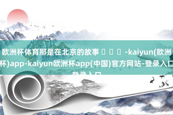 欧洲杯体育那是在北京的故事 ​​​-kaiyun(欧洲杯)app-kaiyun欧洲杯app(中国)官方网站-登录入口