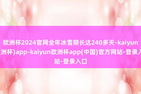 欧洲杯2024官网全年冰雪期长达240多天-kaiyun(欧洲杯)app-kaiyun欧洲杯app(中国)官方网站-登录入口