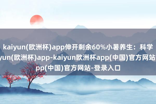 kaiyun(欧洲杯)app伸开剩余60%小暑养生：科学调整-kaiyun(欧洲杯)app-kaiyun欧洲杯app(中国)官方网站-登录入口