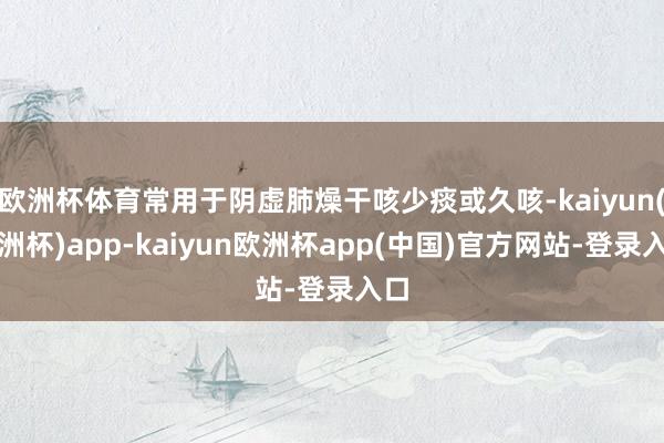 欧洲杯体育常用于阴虚肺燥干咳少痰或久咳-kaiyun(欧洲杯)app-kaiyun欧洲杯app(中国)官方网站-登录入口