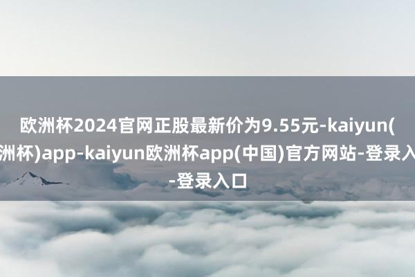 欧洲杯2024官网正股最新价为9.55元-kaiyun(欧洲杯)app-kaiyun欧洲杯app(中国)官方网站-登录入口