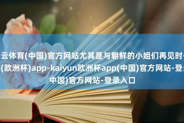 开云体育(中国)官方网站尤其是与朝鲜的小姐们再见时-kaiyun(欧洲杯)app-kaiyun欧洲杯app(中国)官方网站-登录入口