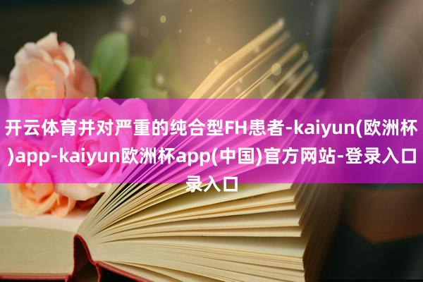 开云体育并对严重的纯合型FH患者-kaiyun(欧洲杯)app-kaiyun欧洲杯app(中国)官方网站-登录入口