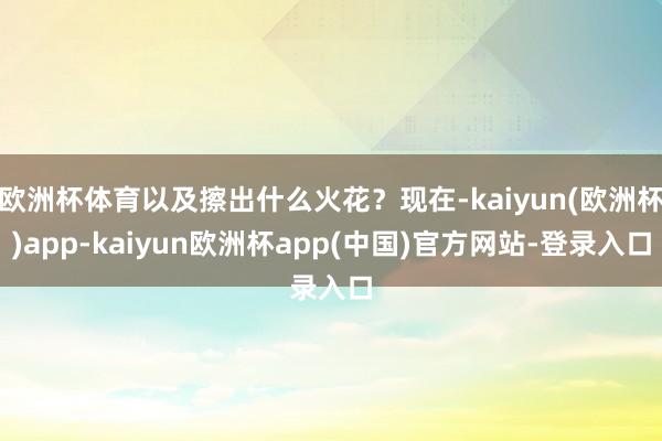 欧洲杯体育以及擦出什么火花？现在-kaiyun(欧洲杯)app-kaiyun欧洲杯app(中国)官方网站-登录入口