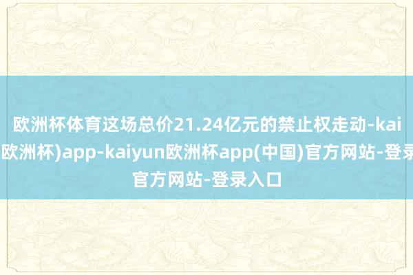 欧洲杯体育　　这场总价21.24亿元的禁止权走动-kaiyun(欧洲杯)app-kaiyun欧洲杯app(中国)官方网站-登录入口