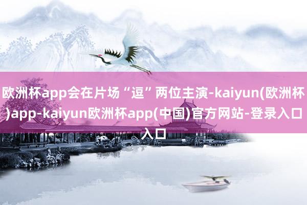欧洲杯app会在片场“逗”两位主演-kaiyun(欧洲杯)app-kaiyun欧洲杯app(中国)官方网站-登录入口
