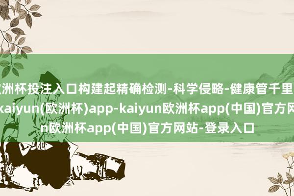 欧洲杯投注入口构建起精确检测-科学侵略-健康管千里着冷静慧闭环-kaiyun(欧洲杯)app-kaiyun欧洲杯app(中国)官方网站-登录入口
