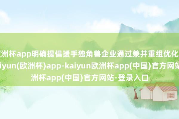 欧洲杯app明确提倡援手独角兽企业通过兼并重组优化产业生态-kaiyun(欧洲杯)app-kaiyun欧洲杯app(中国)官方网站-登录入口
