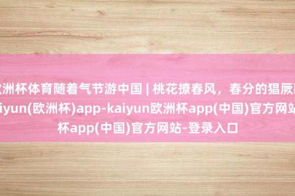 欧洲杯体育随着气节游中国 | 桃花撩春风，春分的猖厥藏不住了-kaiyun(欧洲杯)app-kaiyun欧洲杯app(中国)官方网站-登录入口