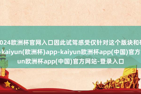 2024欧洲杯官网入口因此试驾感受仅针对这个版块和硬件换取的车型-kaiyun(欧洲杯)app-kaiyun欧洲杯app(中国)官方网站-登录入口
