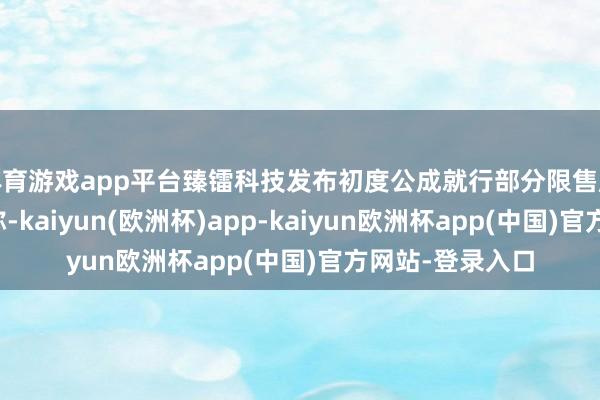 体育游戏app平台臻镭科技发布初度公成就行部分限售股上市剖析公告称-kaiyun(欧洲杯)app-kaiyun欧洲杯app(中国)官方网站-登录入口