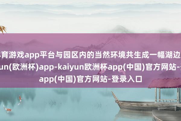 体育游戏app平台与园区内的当然环境共生成一幅湖边画卷-kaiyun(欧洲杯)app-kaiyun欧洲杯app(中国)官方网站-登录入口