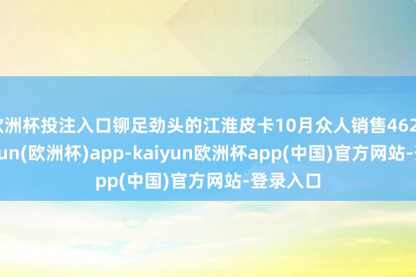 欧洲杯投注入口铆足劲头的江淮皮卡10月众人销售4620辆-kaiyun(欧洲杯)app-kaiyun欧洲杯app(中国)官方网站-登录入口