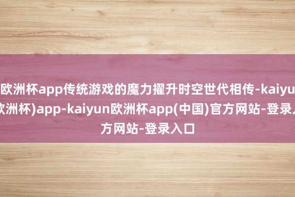 欧洲杯app传统游戏的魔力擢升时空世代相传-kaiyun(欧洲杯)app-kaiyun欧洲杯app(中国)官方网站-登录入口