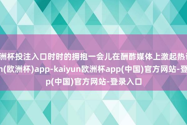 欧洲杯投注入口时时的拥抱一会儿在酬酢媒体上激起热议-kaiyun(欧洲杯)app-kaiyun欧洲杯app(中国)官方网站-登录入口